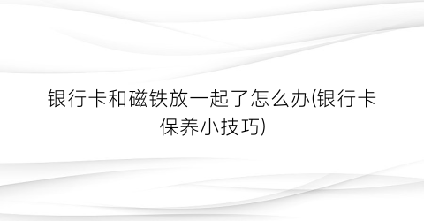 银行卡和磁铁放一起了怎么办(银行卡保养小技巧)