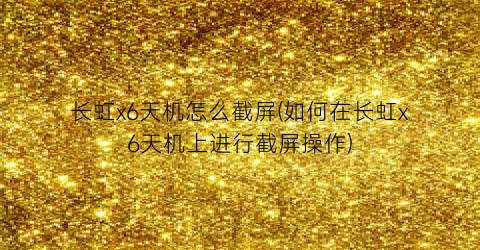 “长虹x6天机怎么截屏(如何在长虹x6天机上进行截屏操作)