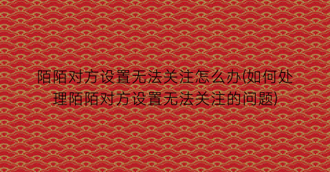 “陌陌对方设置无法关注怎么办(如何处理陌陌对方设置无法关注的问题)