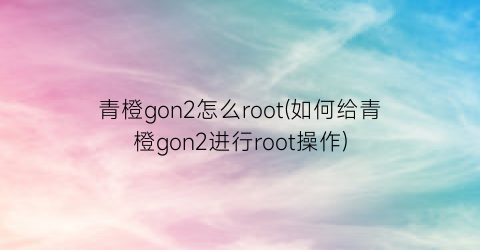 “青橙gon2怎么root(如何给青橙gon2进行root操作)