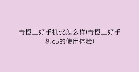 “青橙三好手机c3怎么样(青橙三好手机c3的使用体验)