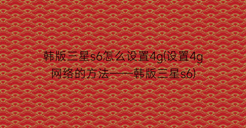 “韩版三星s6怎么设置4g(设置4g网络的方法——韩版三星s6)