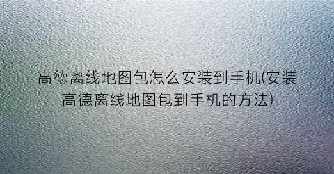 高德离线地图包怎么安装到手机(安装高德离线地图包到手机的方法)