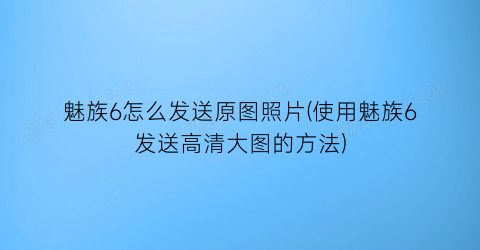 魅族6怎么发送原图照片(使用魅族6发送高清大图的方法)