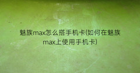 魅族max怎么搭手机卡(如何在魅族max上使用手机卡)