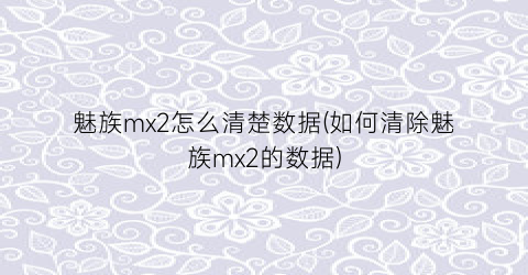 “魅族mx2怎么清楚数据(如何清除魅族mx2的数据)