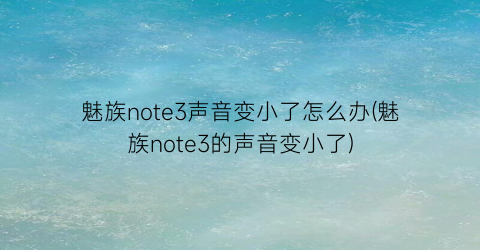 魅族note3声音变小了怎么办(魅族note3的声音变小了)