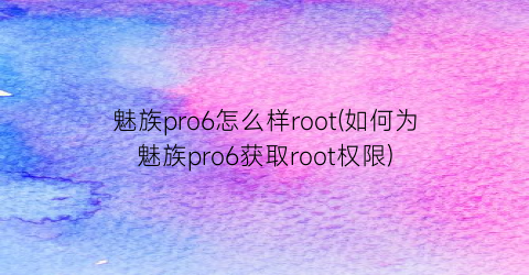 魅族pro6怎么样root(如何为魅族pro6获取root权限)