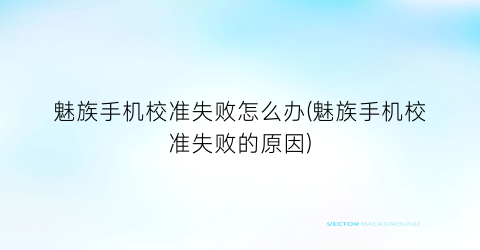 “魅族手机校准失败怎么办(魅族手机校准失败的原因)