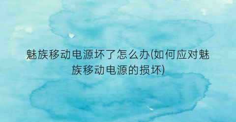 魅族移动电源坏了怎么办(如何应对魅族移动电源的损坏)