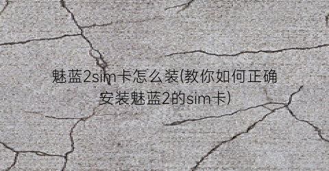 魅蓝2sim卡怎么装(教你如何正确安装魅蓝2的sim卡)