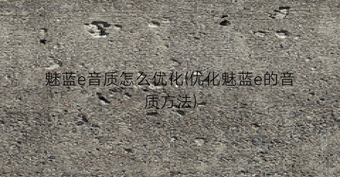 “魅蓝e音质怎么优化(优化魅蓝e的音质方法)