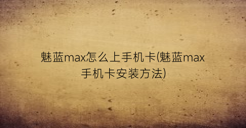 魅蓝max怎么上手机卡(魅蓝max手机卡安装方法)