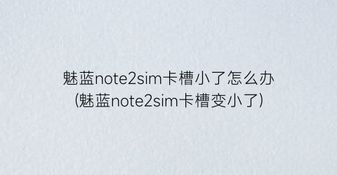 “魅蓝note2sim卡槽小了怎么办(魅蓝note2sim卡槽变小了)