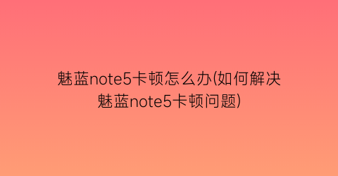 魅蓝note5卡顿怎么办(如何解决魅蓝note5卡顿问题)