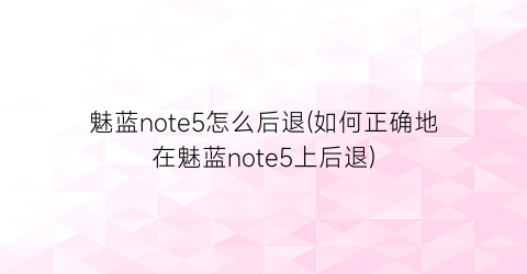 “魅蓝note5怎么后退(如何正确地在魅蓝note5上后退)