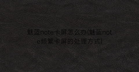 “魅蓝note卡屏怎么办(魅蓝note频繁卡屏的处理方式)