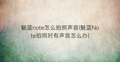 “魅蓝note怎么拍照声音(魅蓝Note拍照时有声音怎么办)
