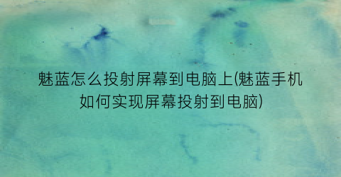 魅蓝怎么投射屏幕到电脑上(魅蓝手机如何实现屏幕投射到电脑)