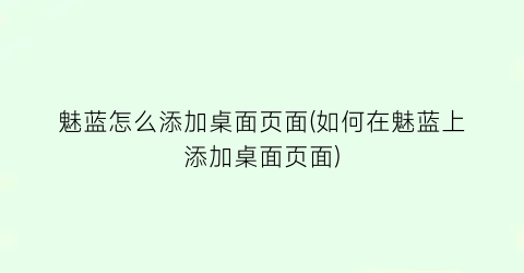 “魅蓝怎么添加桌面页面(如何在魅蓝上添加桌面页面)