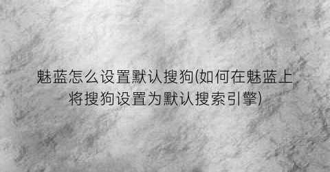 魅蓝怎么设置默认搜狗(如何在魅蓝上将搜狗设置为默认搜索引擎)