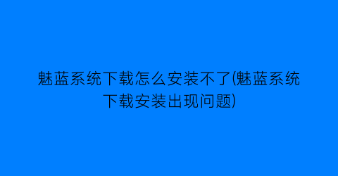 “魅蓝系统下载怎么安装不了(魅蓝系统下载安装出现问题)