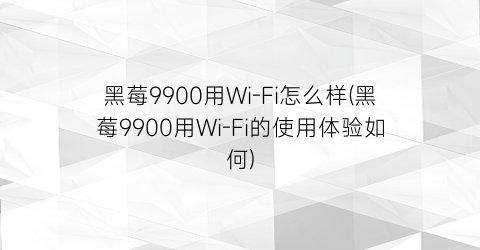 “黑莓9900用Wi-Fi怎么样(黑莓9900用Wi-Fi的使用体验如何)