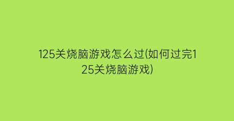 125关烧脑游戏怎么过(如何过完125关烧脑游戏)