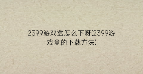 2399游戏盒怎么下呀(2399游戏盒的下载方法)