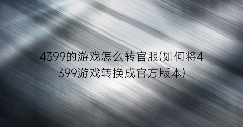 4399的游戏怎么转官服(如何将4399游戏转换成官方版本)