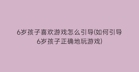 6岁孩子喜欢游戏怎么引导(如何引导6岁孩子正确地玩游戏)