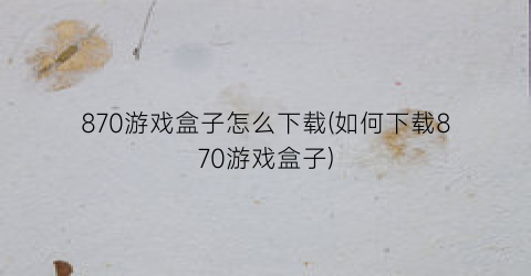 “870游戏盒子怎么下载(如何下载870游戏盒子)