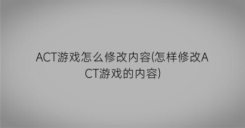 “ACT游戏怎么修改内容(怎样修改ACT游戏的内容)