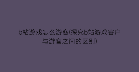 b站游戏怎么游客(探究b站游戏客户与游客之间的区别)