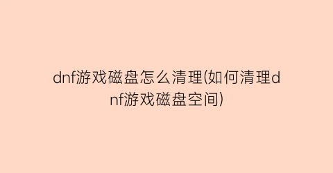 dnf游戏磁盘怎么清理(如何清理dnf游戏磁盘空间)