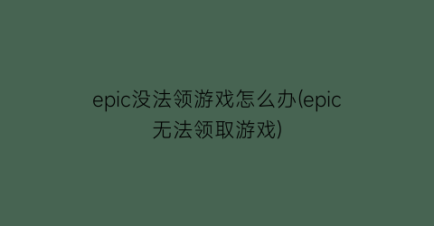 epic没法领游戏怎么办(epic无法领取游戏)