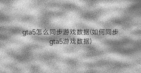 gta5怎么同步游戏数据(如何同步gta5游戏数据)