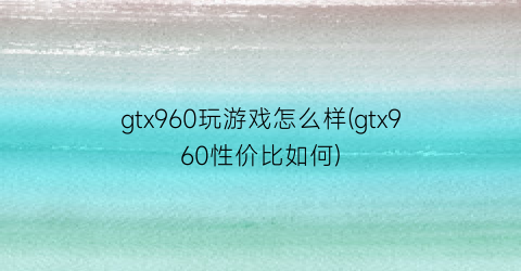 “gtx960玩游戏怎么样(gtx960性价比如何)