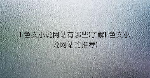 h色文小说网站有哪些(了解h色文小说网站的推荐)