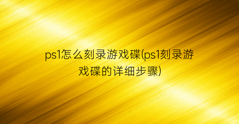 ps1怎么刻录游戏碟(ps1刻录游戏碟的详细步骤)