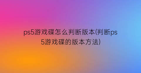 “ps5游戏碟怎么判断版本(判断ps5游戏碟的版本方法)