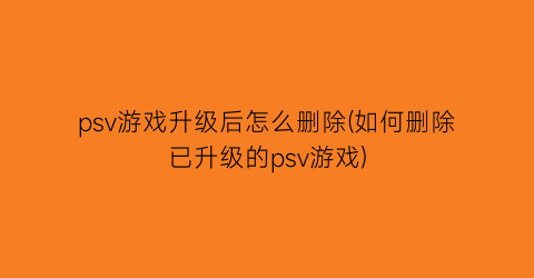 psv游戏升级后怎么删除(如何删除已升级的psv游戏)