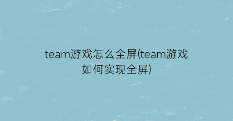 team游戏怎么全屏(team游戏如何实现全屏)