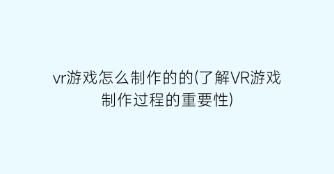 vr游戏怎么制作的的(了解VR游戏制作过程的重要性)