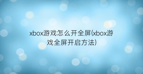 xbox游戏怎么开全屏(xbox游戏全屏开启方法)