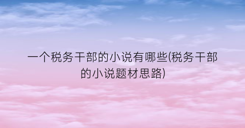 一个税务干部的小说有哪些(税务干部的小说题材思路)