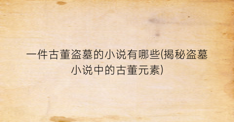 一件古董盗墓的小说有哪些(揭秘盗墓小说中的古董元素)