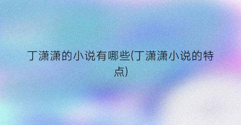 丁潇潇的小说有哪些(丁潇潇小说的特点)