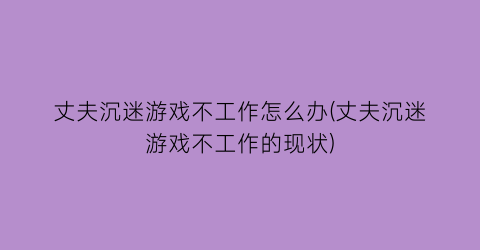 “丈夫沉迷游戏不工作怎么办(丈夫沉迷游戏不工作的现状)