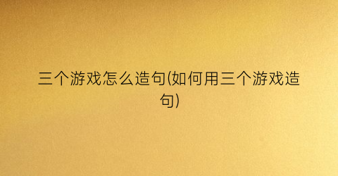 “三个游戏怎么造句(如何用三个游戏造句)